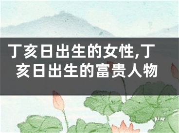 丁亥日出生的女性,丁亥日出生的富贵人物