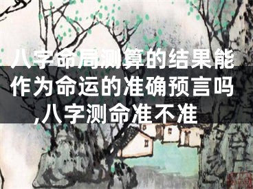 八字命局测算的结果能作为命运的准确预言吗,八字测命准不准