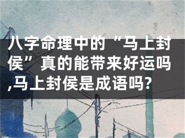 八字命理中的“马上封侯”真的能带来好运吗,马上封侯是成语吗?
