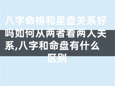 八字命格和星盘关系好吗如何从两者看两人关系,八字和命盘有什么区别