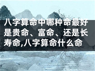 八字算命中哪种命最好是贵命、富命、还是长寿命,八字算命什么命