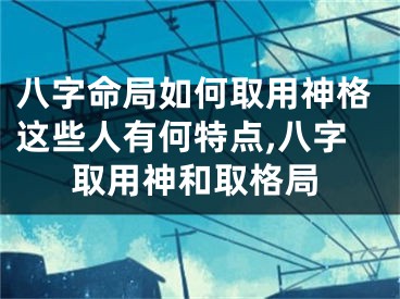 八字命局如何取用神格这些人有何特点,八字取用神和取格局