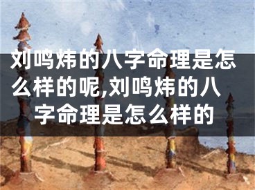 刘鸣炜的八字命理是怎么样的呢,刘鸣炜的八字命理是怎么样的