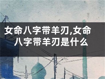 女命八字带羊刃,女命八字带羊刃是什么