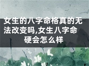 女生的八字命格真的无法改变吗,女生八字命硬会怎么样