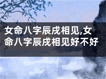 女命八字辰戌相见,女命八字辰戌相见好不好