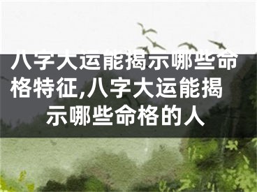 八字大运能揭示哪些命格特征,八字大运能揭示哪些命格的人