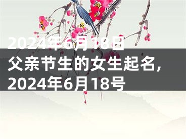 2024年6月18日父亲节生的女生起名,2024年6月18号