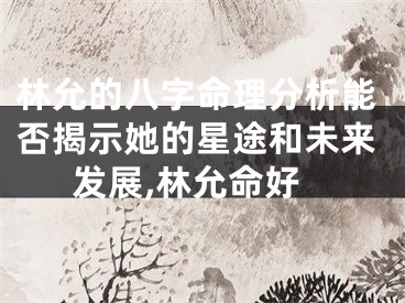 林允的八字命理分析能否揭示她的星途和未来发展,林允命好