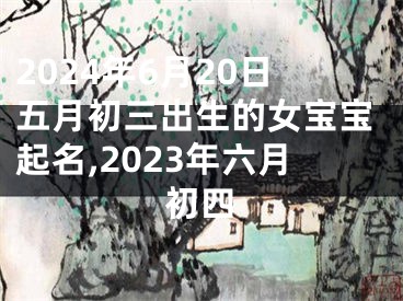 2024年6月20日五月初三出生的女宝宝起名,2023年六月初四