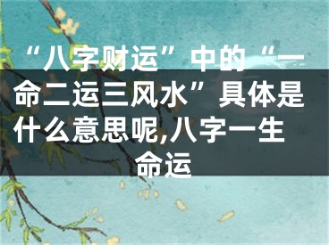 “八字财运”中的“一命二运三风水”具体是什么意思呢,八字一生命运