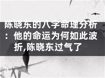 陈晓东的八字命理分析：他的命运为何如此波折,陈晓东过气了