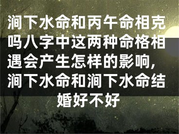 涧下水命和丙午命相克吗八字中这两种命格相遇会产生怎样的影响,涧下水命和涧下水命结婚好不好