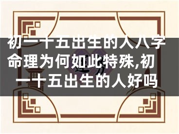 初一十五出生的人八字命理为何如此特殊,初一十五出生的人好吗