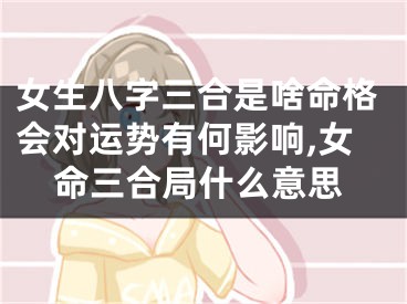 女生八字三合是啥命格会对运势有何影响,女命三合局什么意思