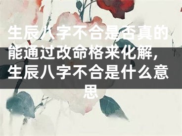 生辰八字不合是否真的能通过改命格来化解,生辰八字不合是什么意思