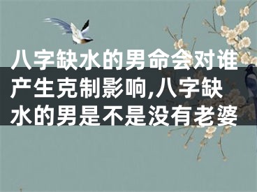 八字缺水的男命会对谁产生克制影响,八字缺水的男是不是没有老婆