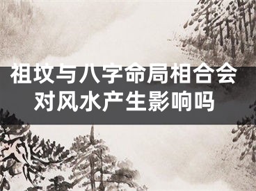 祖坟与八字命局相合会对风水产生影响吗