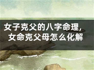 女子克父的八字命理,女命克父母怎么化解