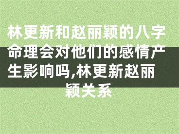 林更新和赵丽颖的八字命理会对他们的感情产生影响吗,林更新赵丽颖关系