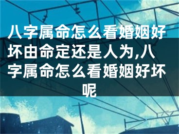 八字属命怎么看婚姻好坏由命定还是人为,八字属命怎么看婚姻好坏呢