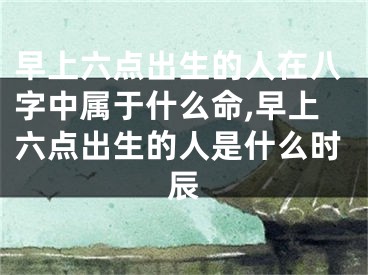 早上六点出生的人在八字中属于什么命,早上六点出生的人是什么时辰