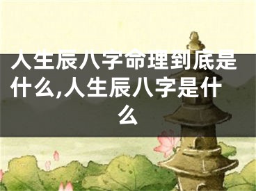 人生辰八字命理到底是什么,人生辰八字是什么