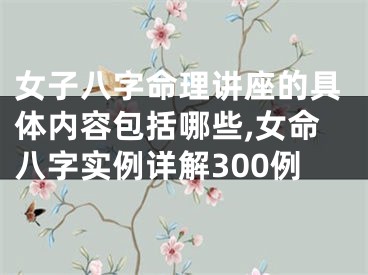 女子八字命理讲座的具体内容包括哪些,女命八字实例详解300例