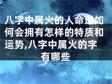 八字中属火的人命运如何会拥有怎样的特质和运势,八字中属火的字有哪些