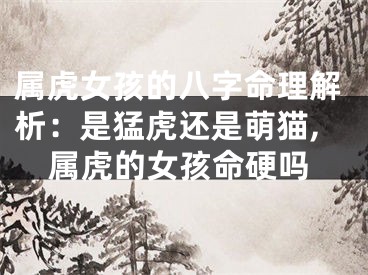 属虎女孩的八字命理解析：是猛虎还是萌猫,属虎的女孩命硬吗