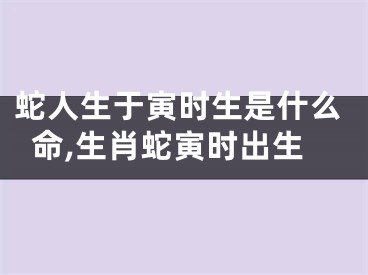 蛇人生于寅时生是什么命,生肖蛇寅时出生