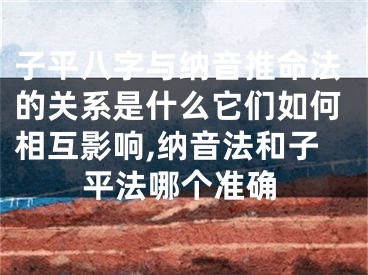 子平八字与纳音推命法的关系是什么它们如何相互影响,纳音法和子平法哪个准确