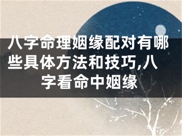 八字命理姻缘配对有哪些具体方法和技巧,八字看命中姻缘