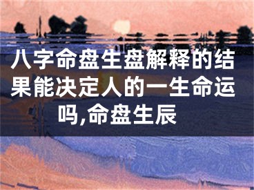 八字命盘生盘解释的结果能决定人的一生命运吗,命盘生辰