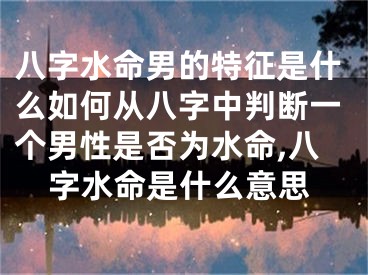 八字水命男的特征是什么如何从八字中判断一个男性是否为水命,八字水命是什么意思