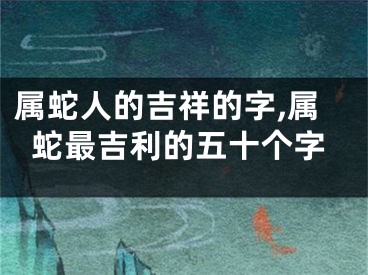 属蛇人的吉祥的字,属蛇最吉利的五十个字