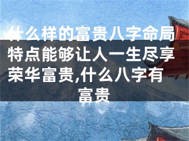什么样的富贵八字命局特点能够让人一生尽享荣华富贵,什么八字有富贵