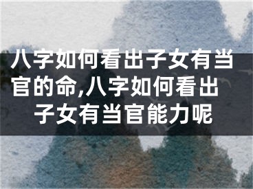 八字如何看出子女有当官的命,八字如何看出子女有当官能力呢