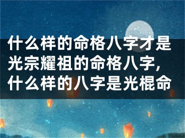 什么样的命格八字才是光宗耀祖的命格八字,什么样的八字是光棍命