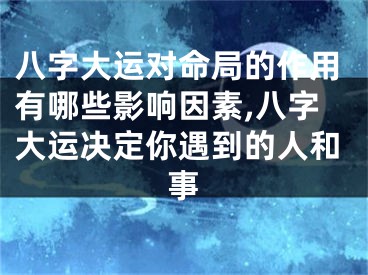 八字大运对命局的作用有哪些影响因素,八字大运决定你遇到的人和事