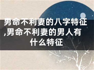 男命不利妻的八字特征,男命不利妻的男人有什么特征