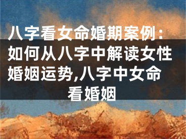 八字看女命婚期案例：如何从八字中解读女性婚姻运势,八字中女命看婚姻