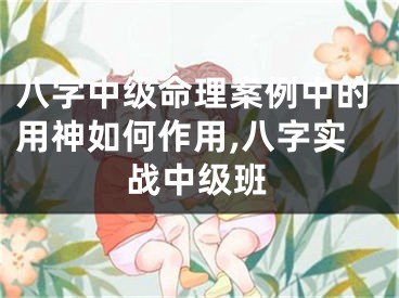 八字中级命理案例中的用神如何作用,八字实战中级班