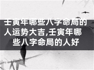 壬寅年哪些八字命局的人运势大吉,壬寅年哪些八字命局的人好