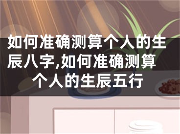 如何准确测算个人的生辰八字,如何准确测算个人的生辰五行