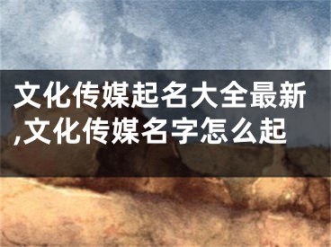 文化传媒起名大全最新,文化传媒名字怎么起