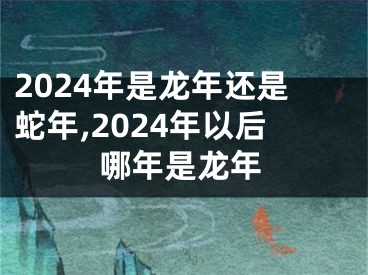 2024年是龙年还是蛇年,2024年以后哪年是龙年
