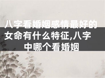 八字看婚姻感情最好的女命有什么特征,八字中哪个看婚姻