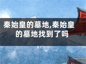 秦始皇的墓地,秦始皇的墓地找到了吗