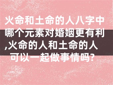 火命和土命的人八字中哪个元素对婚姻更有利,火命的人和土命的人可以一起做事情吗?